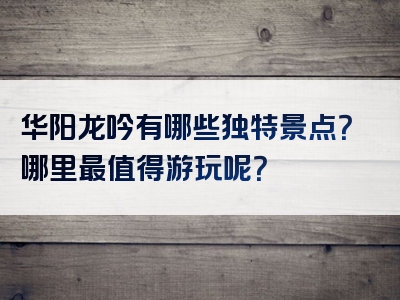 华阳龙吟有哪些独特景点？哪里最值得游玩呢？