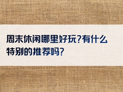 周末休闲哪里好玩？有什么特别的推荐吗？