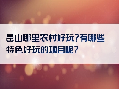 昆山哪里农村好玩？有哪些特色好玩的项目呢？