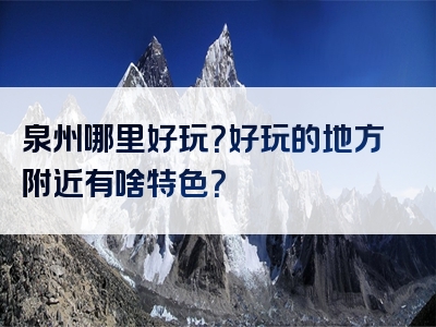 泉州哪里好玩？好玩的地方附近有啥特色？
