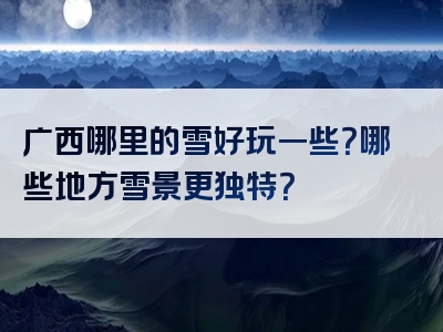 广西哪里的雪好玩一些？哪些地方雪景更独特？