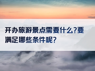 开办旅游景点需要什么？要满足哪些条件呢？