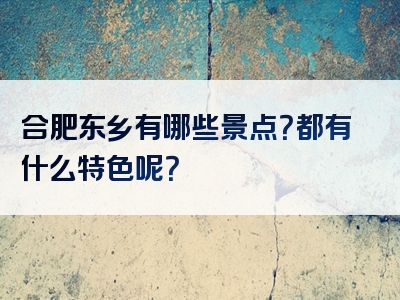 合肥东乡有哪些景点？都有什么特色呢？