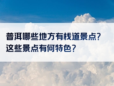 普洱哪些地方有栈道景点？这些景点有何特色？
