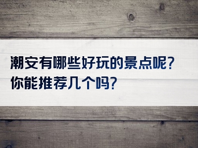 潮安有哪些好玩的景点呢？你能推荐几个吗？