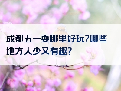 成都五一耍哪里好玩？哪些地方人少又有趣？