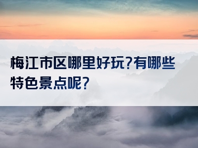 梅江市区哪里好玩？有哪些特色景点呢？