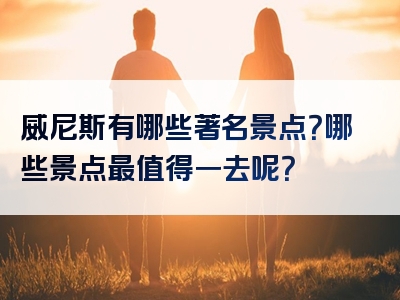 威尼斯有哪些著名景点？哪些景点最值得一去呢？