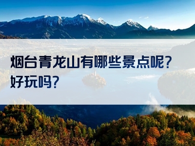 烟台青龙山有哪些景点呢？好玩吗？