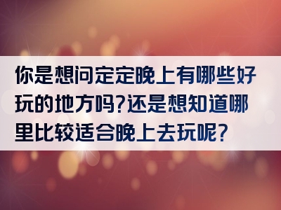 你是想问定定晚上有哪些好玩的地方吗？还是想知道哪里比较适合晚上去玩呢？