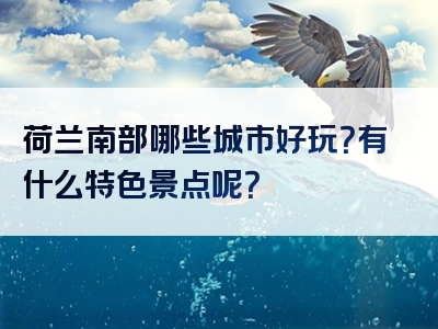 荷兰南部哪些城市好玩？有什么特色景点呢？