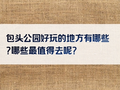包头公园好玩的地方有哪些？哪些最值得去呢？