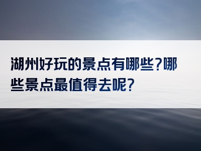 湖州好玩的景点有哪些？哪些景点最值得去呢？