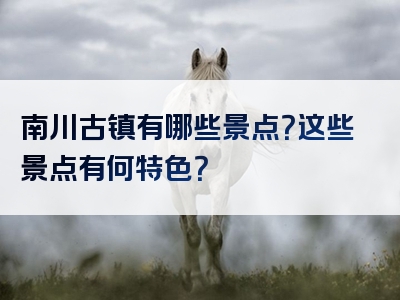 南川古镇有哪些景点？这些景点有何特色？
