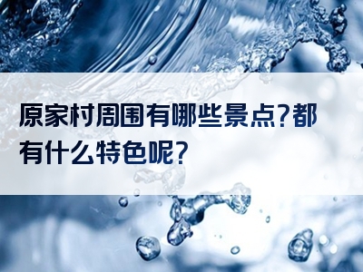 原家村周围有哪些景点？都有什么特色呢？