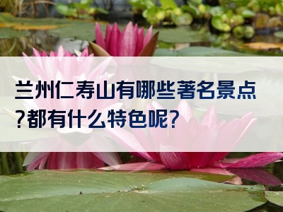 兰州仁寿山有哪些著名景点？都有什么特色呢？