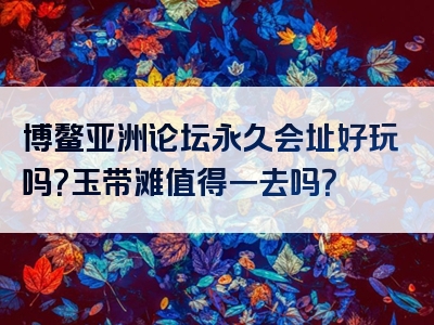 博鳌亚洲论坛永久会址好玩吗？玉带滩值得一去吗？
