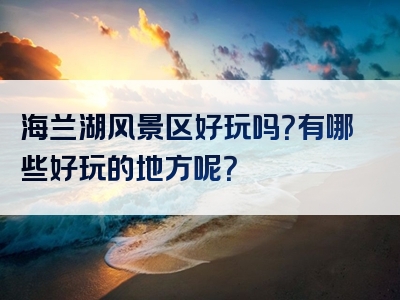 海兰湖风景区好玩吗？有哪些好玩的地方呢？