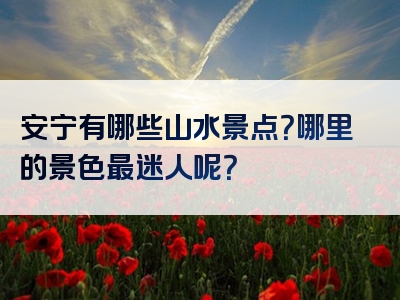 安宁有哪些山水景点？哪里的景色最迷人呢？