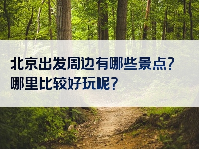 北京出发周边有哪些景点？哪里比较好玩呢？