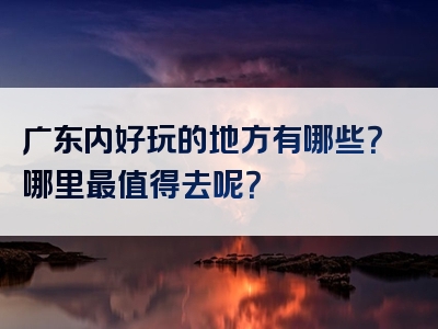 广东内好玩的地方有哪些？哪里最值得去呢？