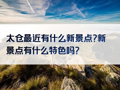 太仓最近有什么新景点？新景点有什么特色吗？