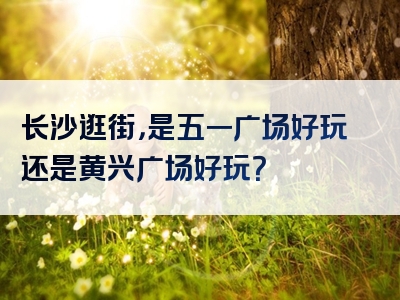 长沙逛街，是五一广场好玩还是黄兴广场好玩？
