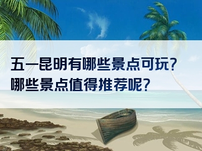 五一昆明有哪些景点可玩？哪些景点值得推荐呢？