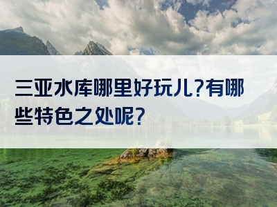 三亚水库哪里好玩儿？有哪些特色之处呢？