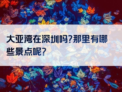 大亚湾在深圳吗？那里有哪些景点呢？