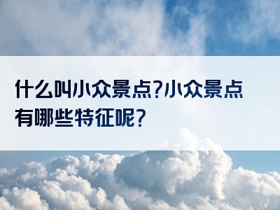 什么叫小众景点？小众景点有哪些特征呢？