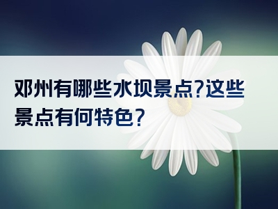 邓州有哪些水坝景点？这些景点有何特色？