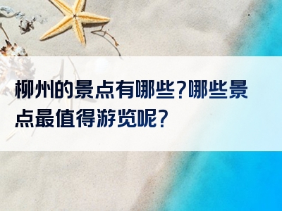 柳州的景点有哪些？哪些景点最值得游览呢？