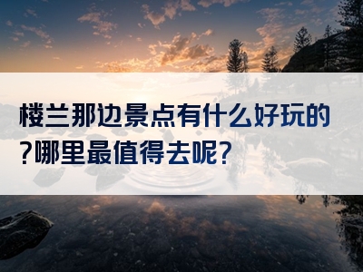 楼兰那边景点有什么好玩的？哪里最值得去呢？