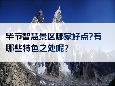 毕节智慧景区哪家好点？有哪些特色之处呢？