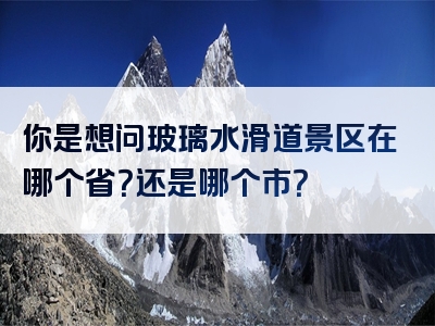 你是想问玻璃水滑道景区在哪个省？还是哪个市？