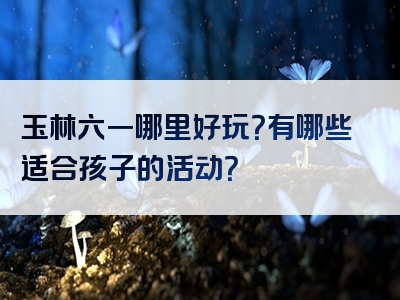 玉林六一哪里好玩？有哪些适合孩子的活动？