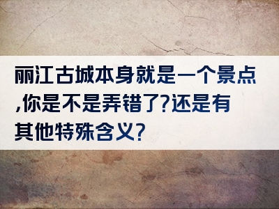 丽江古城本身就是一个景点，你是不是弄错了？还是有其他特殊含义？