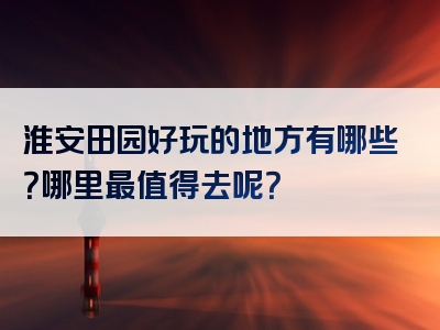 淮安田园好玩的地方有哪些？哪里最值得去呢？