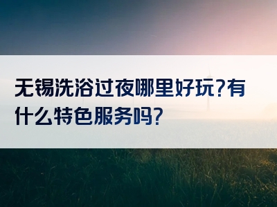 无锡洗浴过夜哪里好玩？有什么特色服务吗？