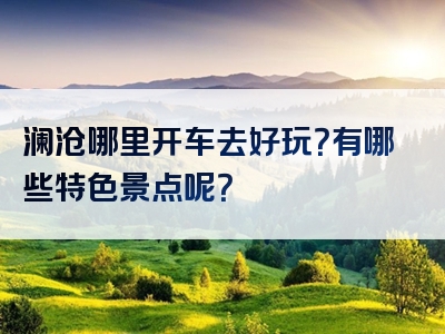 澜沧哪里开车去好玩？有哪些特色景点呢？