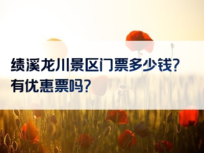绩溪龙川景区门票多少钱？有优惠票吗？
