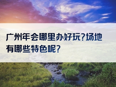 广州年会哪里办好玩？场地有哪些特色呢？