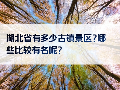 湖北省有多少古镇景区？哪些比较有名呢？