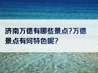 济南万德有哪些景点？万德景点有何特色呢？