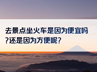 去景点坐火车是因为便宜吗？还是因为方便呢？