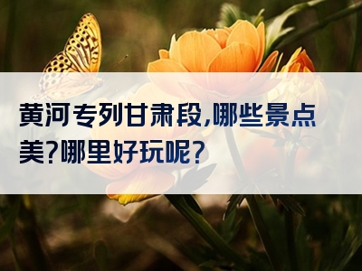 黄河专列甘肃段，哪些景点美？哪里好玩呢？