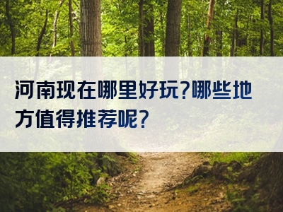 河南现在哪里好玩？哪些地方值得推荐呢？
