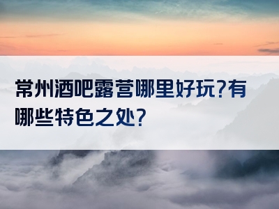 常州酒吧露营哪里好玩？有哪些特色之处？