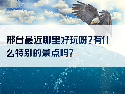邢台最近哪里好玩呀？有什么特别的景点吗？